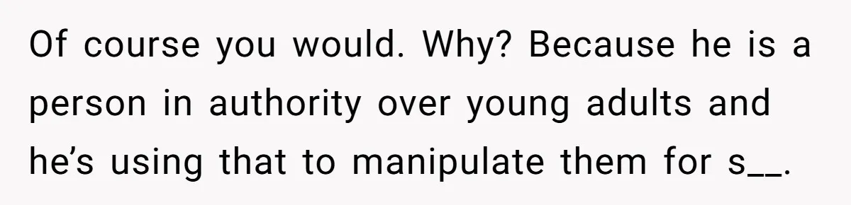 Of course you would. Why? Because he is a person in authority over young adults and he’s using that to manipulate them for s__.