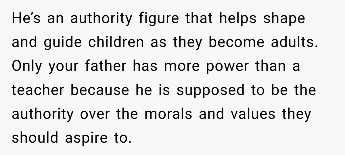 He’s an authority figure that helps shape and guide children as they become adults. Only your father has more power than a teacher because he is supposed to be the...