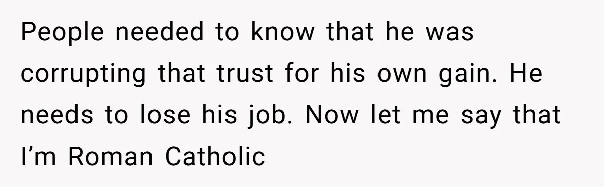 People needed to know that he was corrupting that trust for his own gain. He needs to lose his job. Now let me say that I’m Roman Catholic
