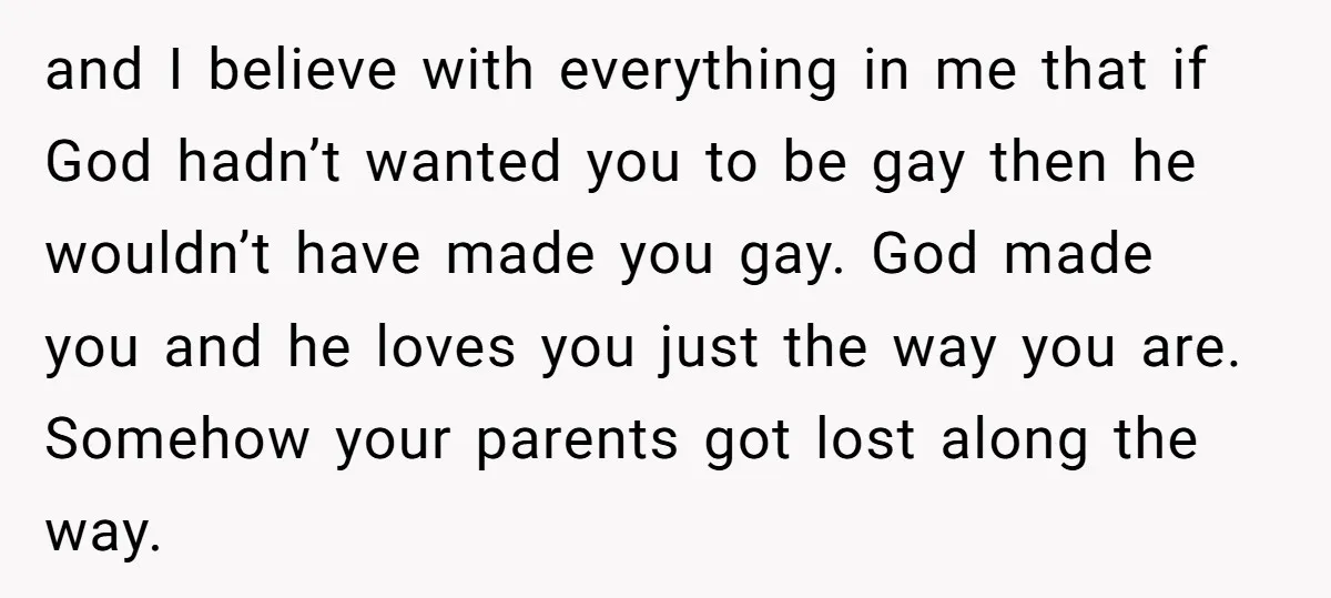 and I believe with everything in me that if God hadn’t wanted you to be gay then he wouldn’t have made you gay. God made you and he loves you...