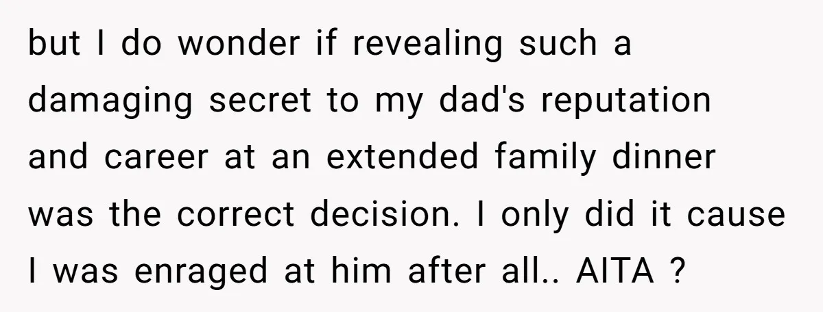 but I do wonder if revealing such a damaging secret to my dad's reputation and career at an extended family dinner was the correct decision. I only did it cause...