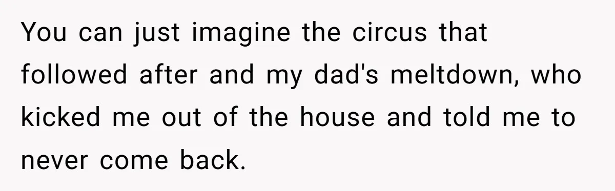 You can just imagine the circus that followed after and my dad's meltdown, who kicked me out of the house and told me to never come back.