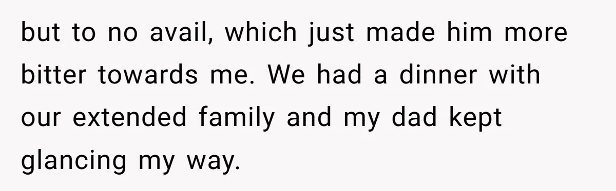 but to no avail, which just made him more bitter towards me. We had a dinner with our extended family and my dad kept glancing my way.