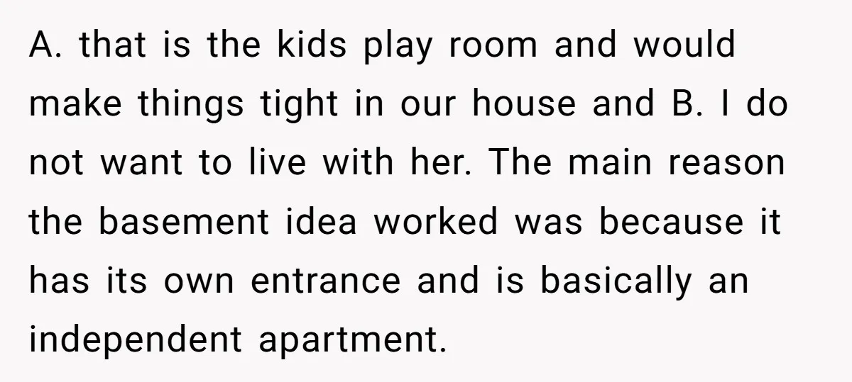 A. that is the kids play room and would make things tight in our house and B. I do not want to live with her. The main reason the basement...