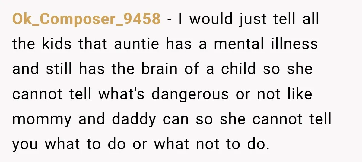 Ok_Composer_9458 − I would just tell all the kids that auntie has a mental illness and still has the brain of a child so she cannot tell what's dangerous or...