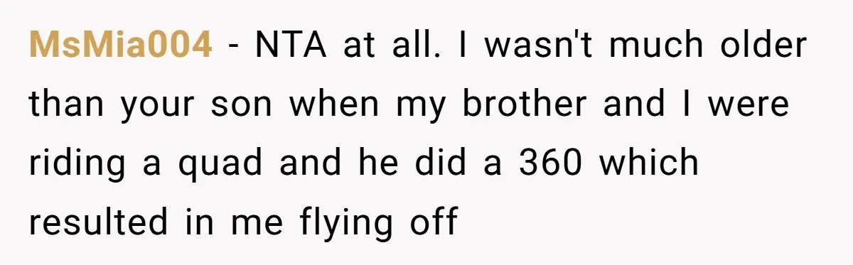 MsMia004 − NTA at all. I wasn't much older than your son when my brother and I were riding a quad and he did a 360 which resulted in me...