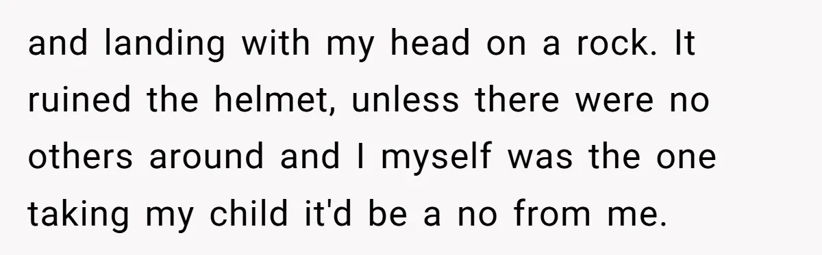 and landing with my head on a rock. It ruined the helmet, unless there were no others around and I myself was the one taking my child it'd be a...