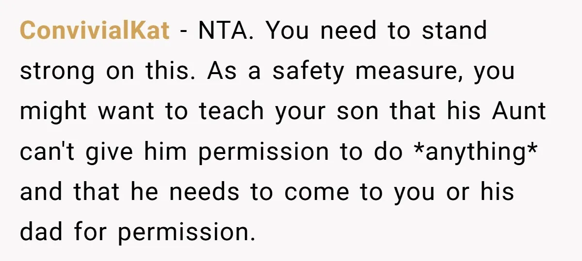 ConvivialKat − NTA. You need to stand strong on this. As a safety measure, you might want to teach your son that his Aunt can't give him permission to do...