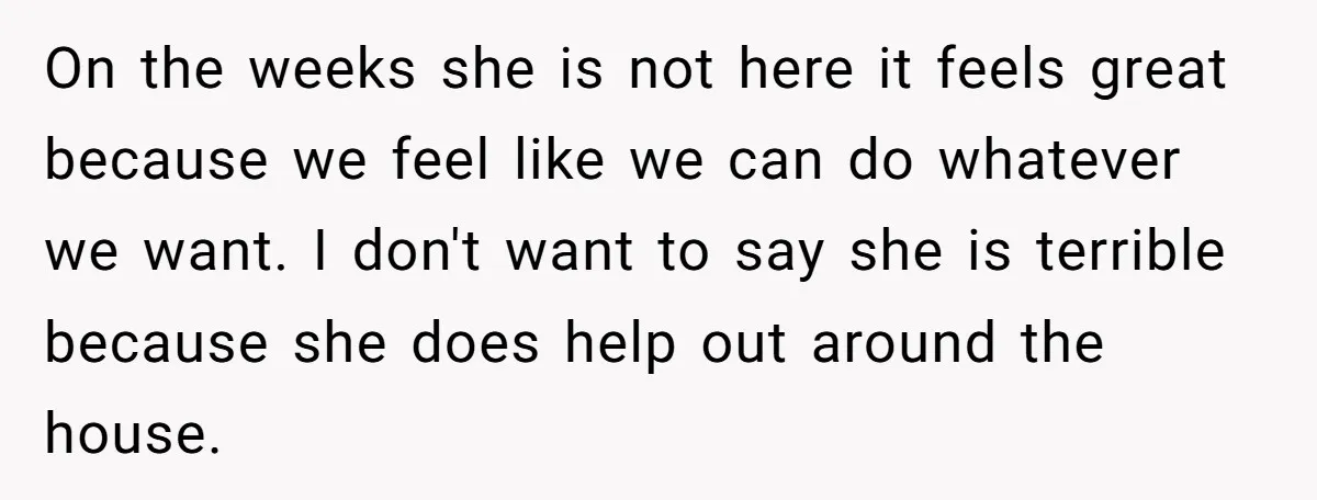 On the weeks she is not here it feels great because we feel like we can do whatever we want. I don't want to say she is terrible because she...