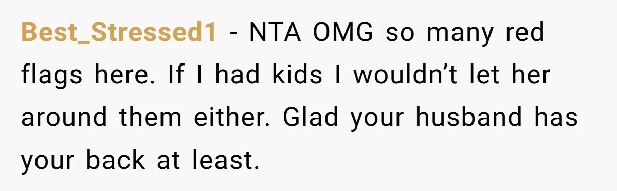 Best_Stressed1 − NTA OMG so many red flags here. If I had kids I wouldn’t let her around them either. Glad your husband has your back at least.