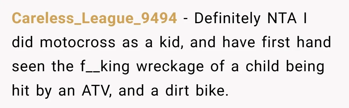 Careless_League_9494 − Definitely NTA I did motocross as a kid, and have first hand seen the f__king wreckage of a child being hit by an ATV, and a dirt bike.