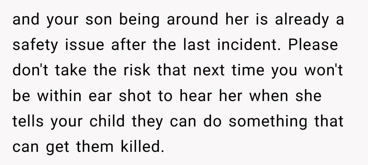 and your son being around her is already a safety issue after the last incident. Please don't take the risk that next time you won't be within ear shot to...