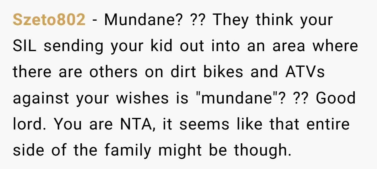 Szeto802 − Mundane? ?? They think your SIL sending your kid out into an area where there are others on dirt bikes and ATVs against your wishes is "mundane"? ??...