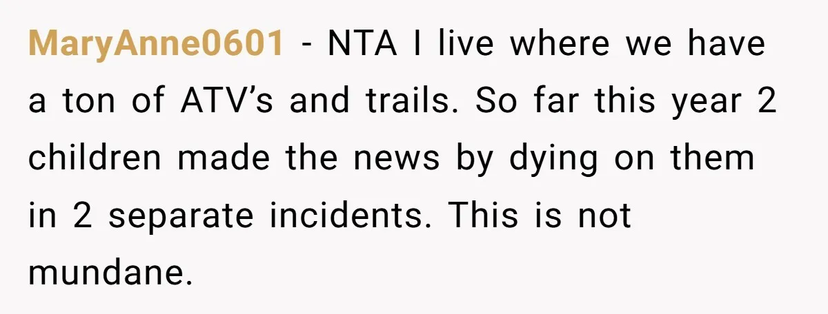 MaryAnne0601 − NTA I live where we have a ton of ATV’s and trails. So far this year 2 children made the news by dying on them in 2 separate...