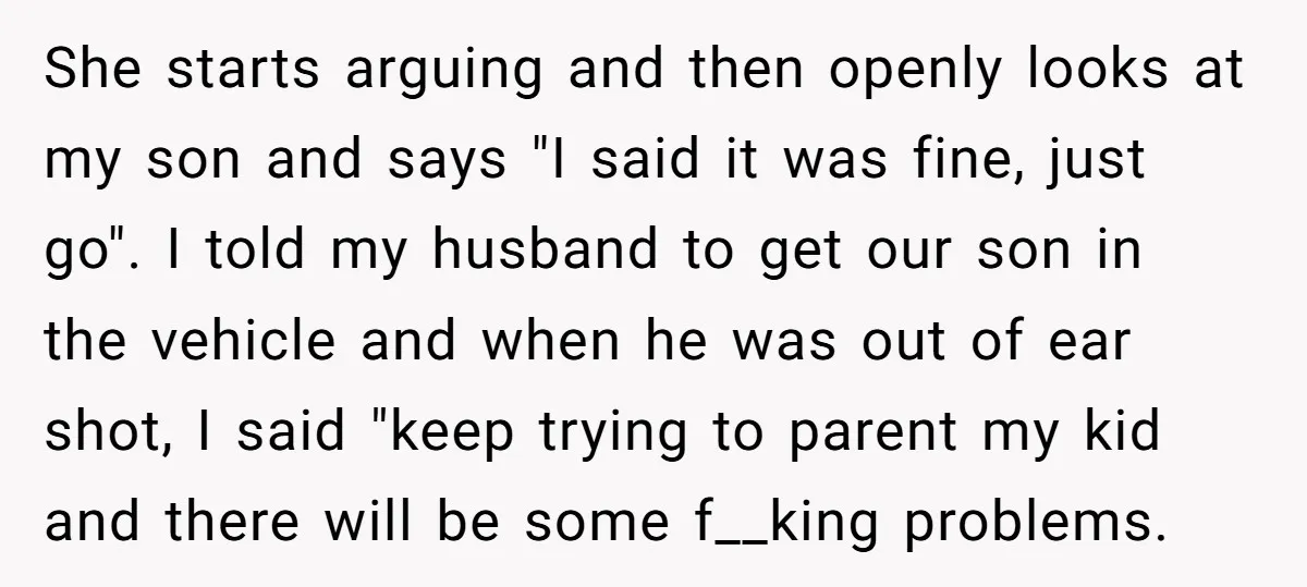 She starts arguing and then openly looks at my son and says "I said it was fine, just go". I told my husband to get our son in the vehicle...