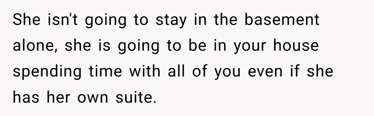 She isn't going to stay in the basement alone, she is going to be in your house spending time with all of you even if she has her own suite.