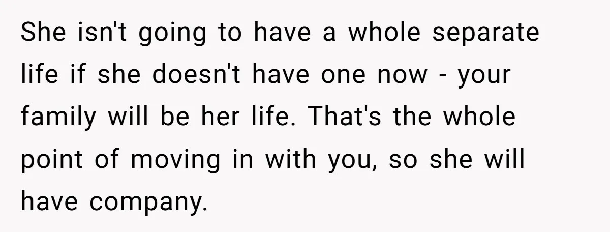 She isn't going to have a whole separate life if she doesn't have one now - your family will be her life. That's the whole point of moving in with...
