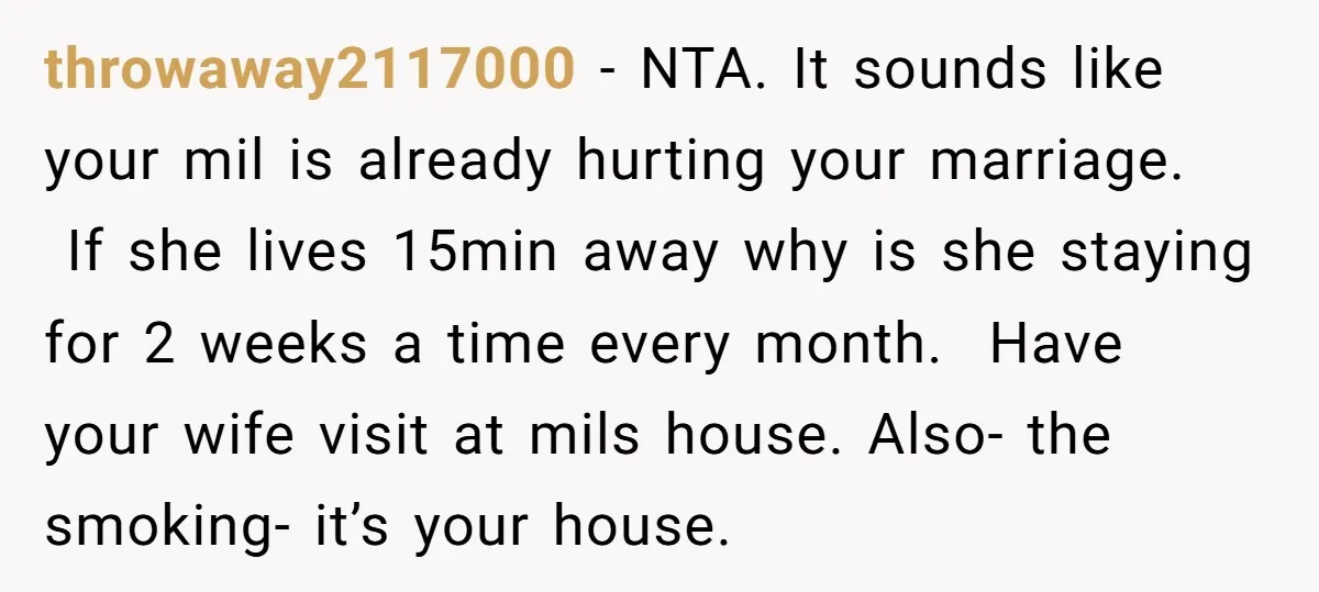 throwaway2117000 − NTA. It sounds like your mil is already hurting your marriage. If she lives 15min away why is she staying for 2 weeks a time every month. Have...