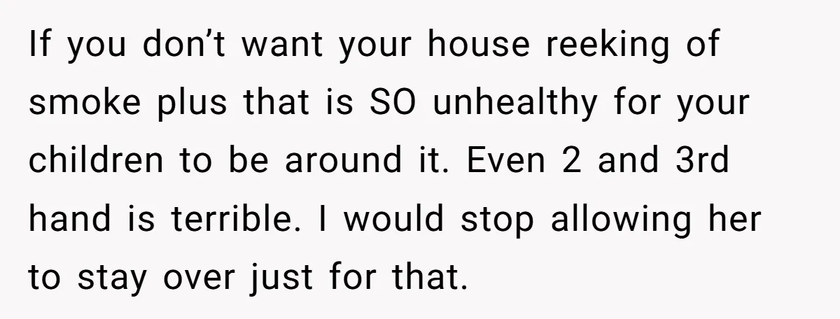 If you don’t want your house reeking of smoke plus that is SO unhealthy for your children to be around it. Even 2 and 3rd hand is terrible. I would...