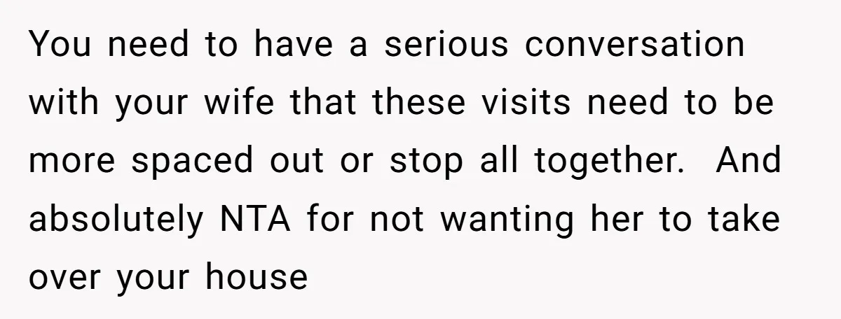 You need to have a serious conversation with your wife that these visits need to be more spaced out or stop all together. And absolutely NTA for not wanting her...