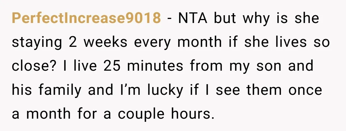 PerfectIncrease9018 − NTA but why is she staying 2 weeks every month if she lives so close? I live 25 minutes from my son and his family and I’m lucky...