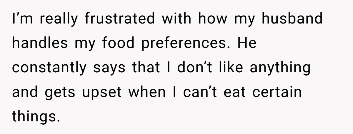 I’m really frustrated with how my husband handles my food preferences. He constantly says that I don’t like anything and gets upset when I can’t eat certain things.