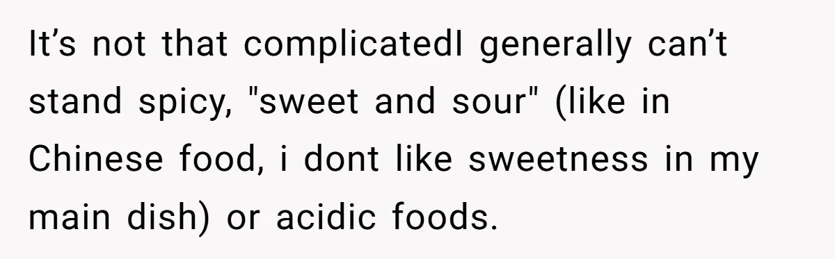 It’s not that complicatedI generally can’t stand spicy, "sweet and sour" (like in Chinese food, i dont like sweetness in my main dish) or acidic foods.
