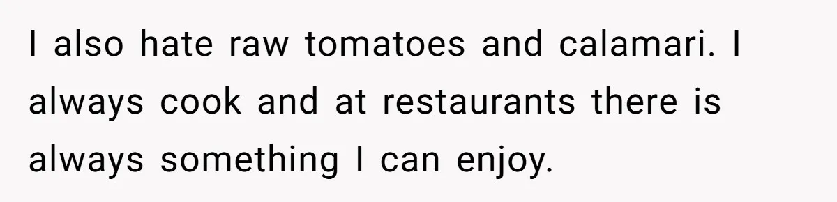 I also hate raw tomatoes and calamari. I always cook and at restaurants there is always something I can enjoy.