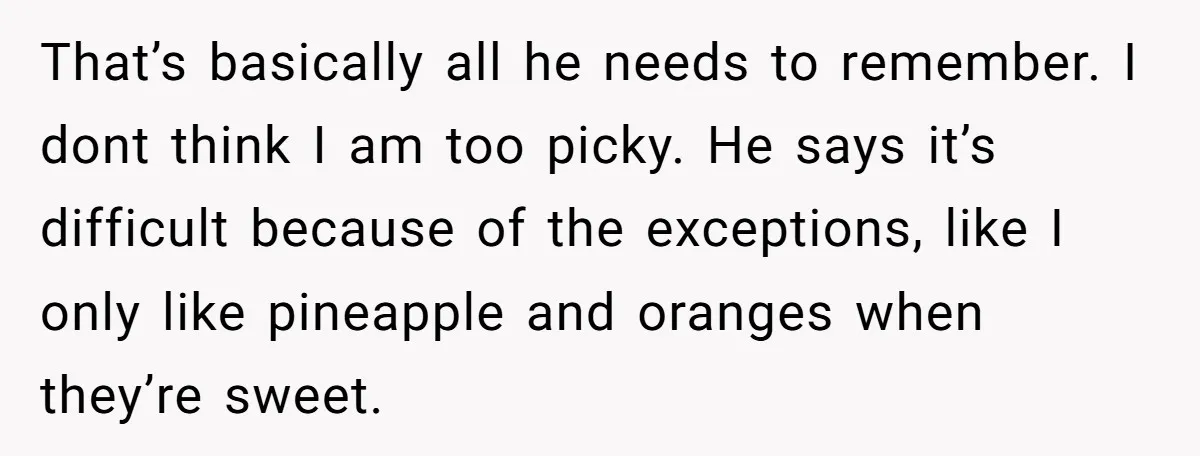 That’s basically all he needs to remember. I dont think I am too picky. He says it’s difficult because of the exceptions, like I only like pineapple and oranges when...