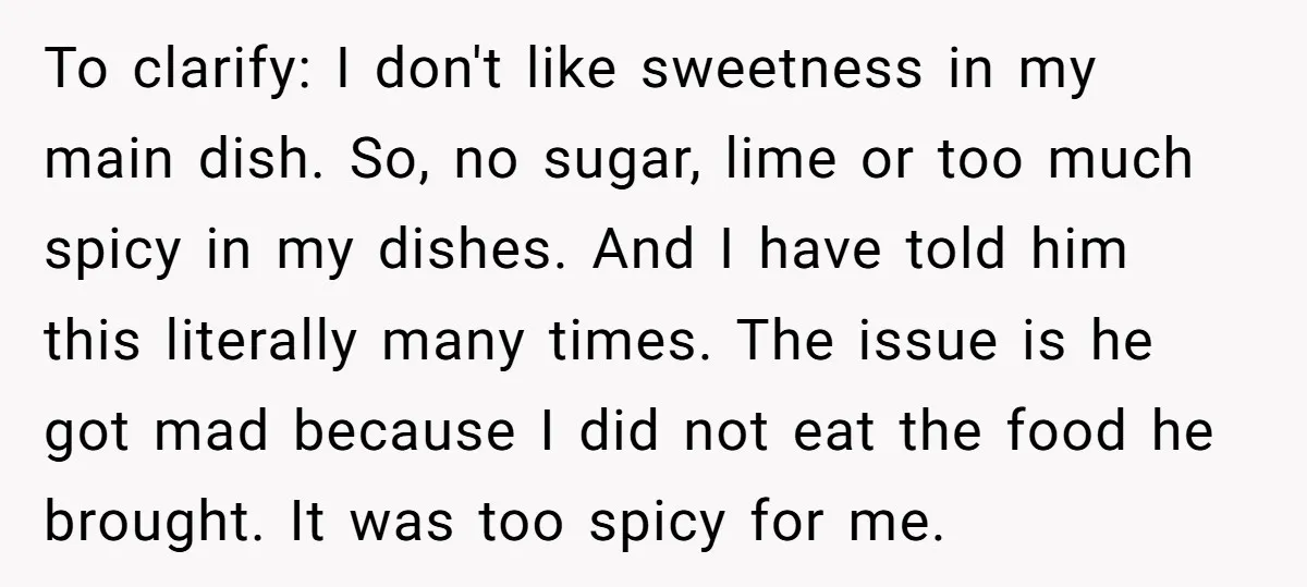 To clarify: I don't like sweetness in my main dish. So, no sugar, lime or too much spicy in my dishes. And I have told him this literally many times....