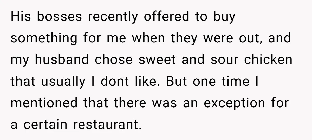 His bosses recently offered to buy something for me when they were out, and my husband chose sweet and sour chicken that usually I dont like. But one time I...