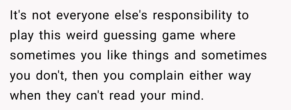It's not everyone else's responsibility to play this weird guessing game where sometimes you like things and sometimes you don't, then you complain either way when they can't read your...