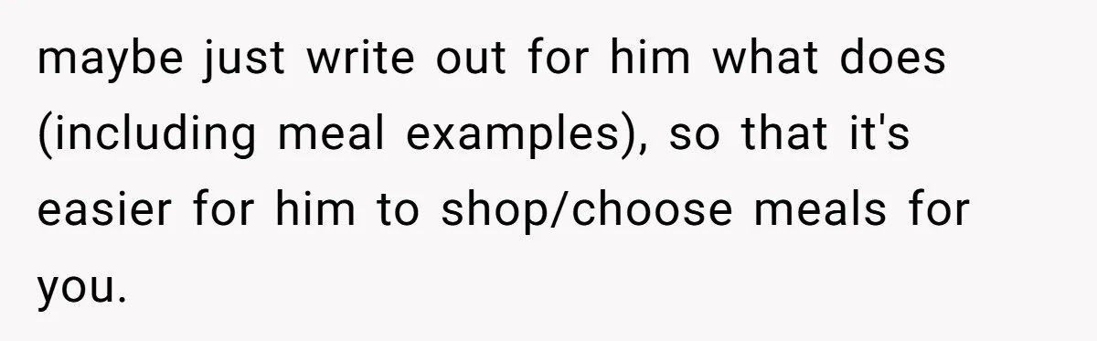 maybe just write out for him what does (including meal examples), so that it's easier for him to shop/choose meals for you.