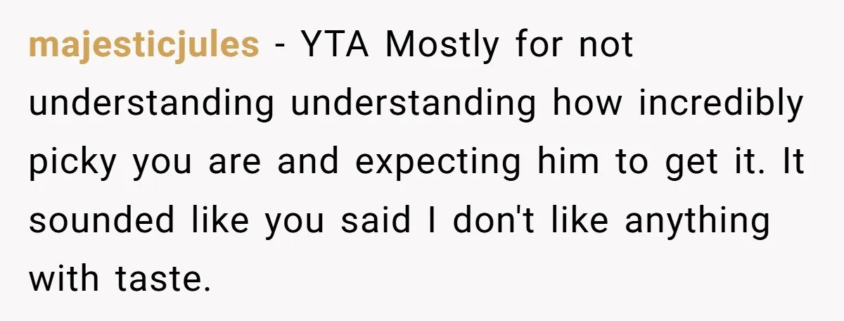 majesticjules − YTA Mostly for not understanding understanding how incredibly picky you are and expecting him to get it. It sounded like you said I don't like anything with taste.