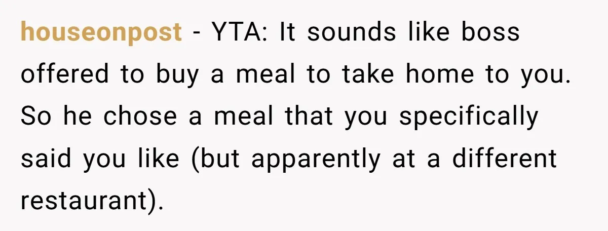 houseonpost − YTA: It sounds like boss offered to buy a meal to take home to you. So he chose a meal that you specifically said you like (but apparently...