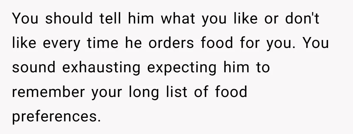You should tell him what you like or don't like every time he orders food for you. You sound exhausting expecting him to remember your long list of food preferences.