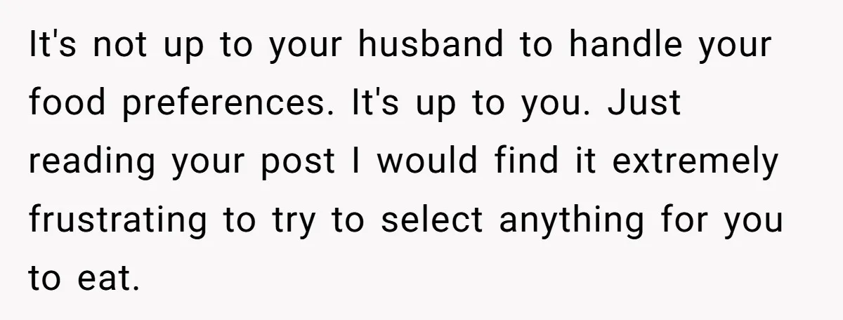 It's not up to your husband to handle your food preferences. It's up to you. Just reading your post I would find it extremely frustrating to try to select anything...