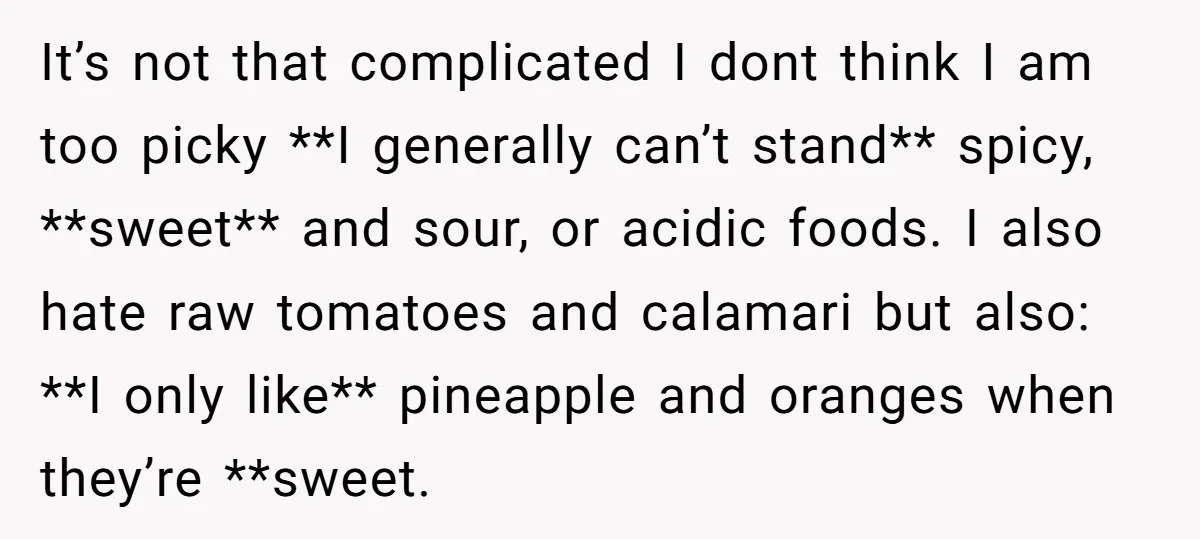 It’s not that complicated I dont think I am too picky **I generally can’t stand** spicy, **sweet** and sour, or acidic foods. I also hate raw tomatoes and calamari but...