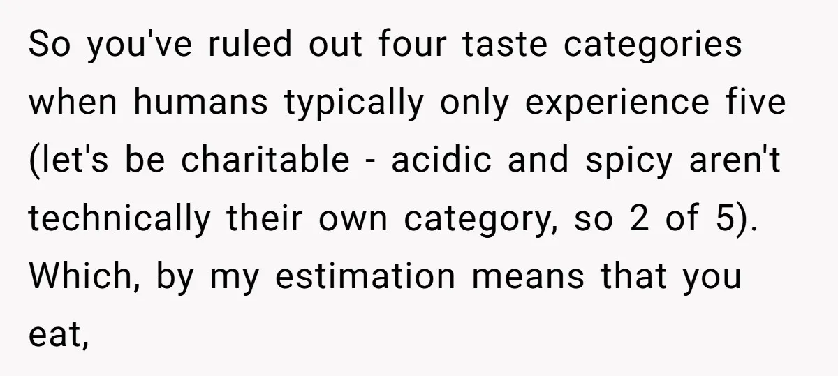 So you've ruled out four taste categories when humans typically only experience five (let's be charitable - acidic and spicy aren't technically their own category, so 2 of 5). Which,...