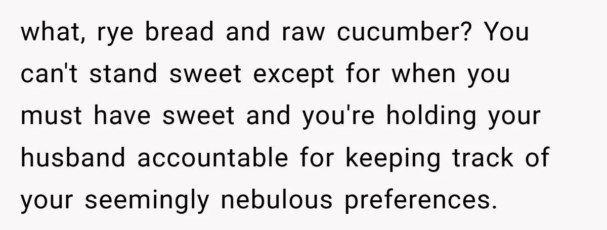 what, rye bread and raw cucumber? You can't stand sweet except for when you must have sweet and you're holding your husband accountable for keeping track of your seemingly nebulous...