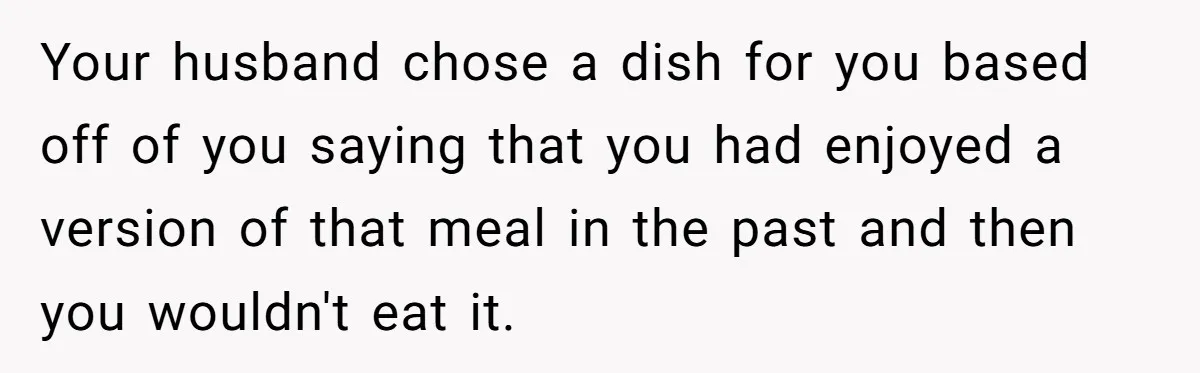 Your husband chose a dish for you based off of you saying that you had enjoyed a version of that meal in the past and then you wouldn't eat it.