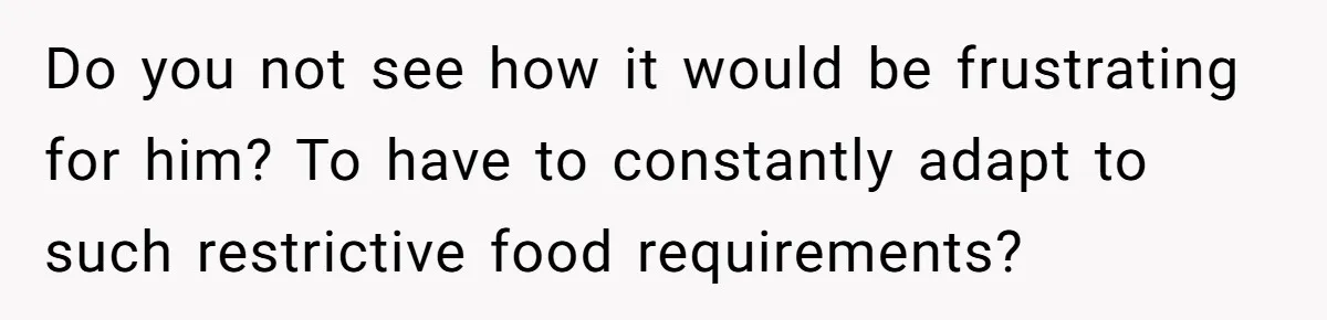 Do you not see how it would be frustrating for him? To have to constantly adapt to such restrictive food requirements?