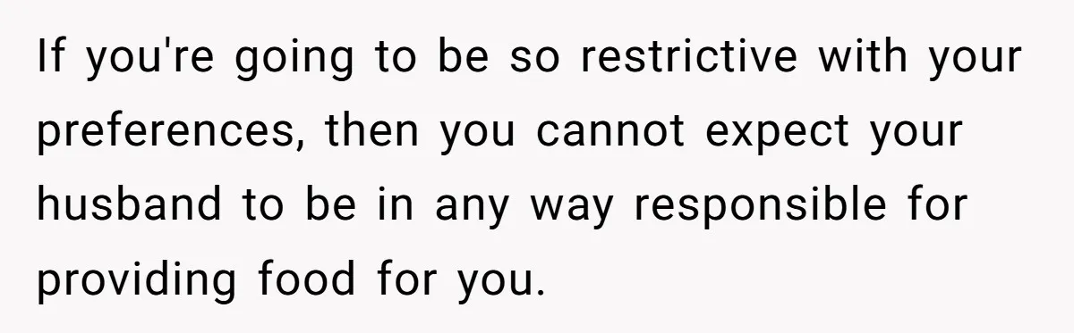 If you're going to be so restrictive with your preferences, then you cannot expect your husband to be in any way responsible for providing food for you.