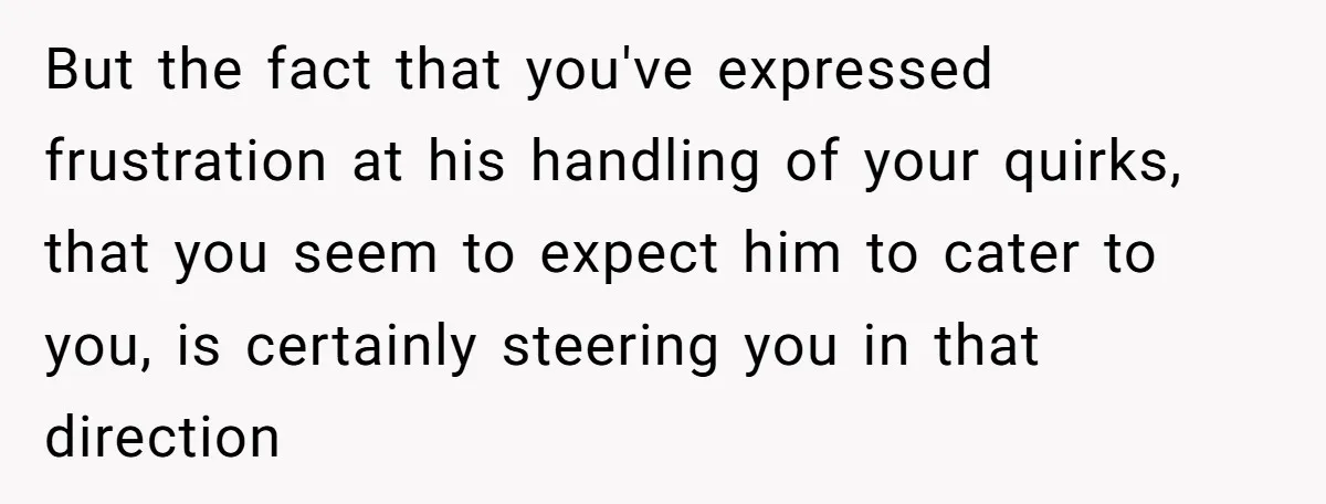 But the fact that you've expressed frustration at his handling of your quirks, that you seem to expect him to cater to you, is certainly steering you in that direction