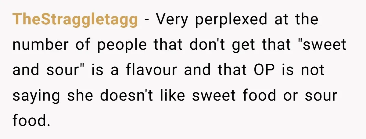 TheStraggletagg − Very perplexed at the number of people that don't get that "sweet and sour" is a flavour and that OP is not saying she doesn't like sweet food...