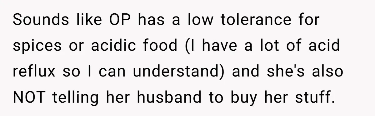 Sounds like OP has a low tolerance for spices or acidic food (I have a lot of acid reflux so I can understand) and she's also NOT telling her husband...