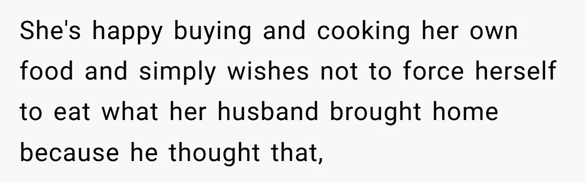 She's happy buying and cooking her own food and simply wishes not to force herself to eat what her husband brought home because he thought that,