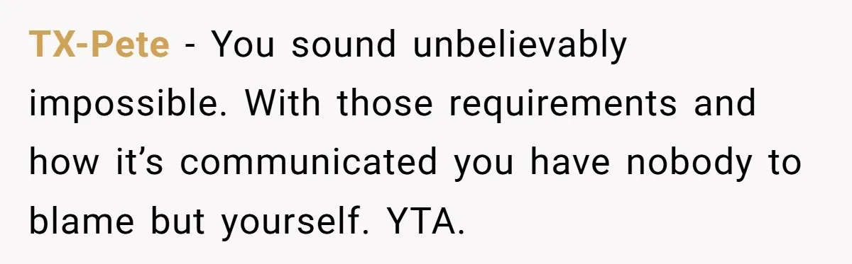 TX-Pete − You sound unbelievably impossible. With those requirements and how it’s communicated you have nobody to blame but yourself. YTA.