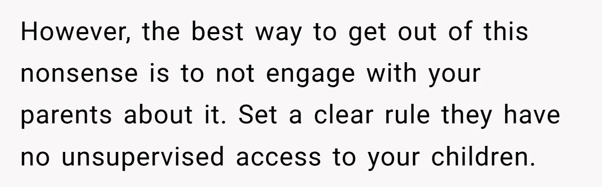 However, the best way to get out of this nonsense is to not engage with your parents about it. Set a clear rule they have no unsupervised access to your...