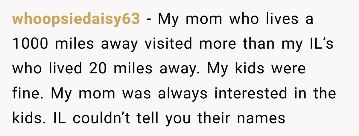 whoopsiedaisy63 − My mom who lives a 1000 miles away visited more than my IL’s who lived 20 miles away. My kids were fine. My mom was always interested in...